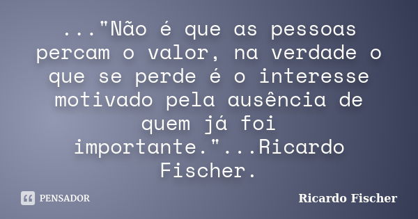 ..."Não é que as pessoas percam o valor, na verdade o que se perde é o interesse motivado pela ausência de quem já foi importante."...Ricardo Fischer.... Frase de Ricardo Fischer.