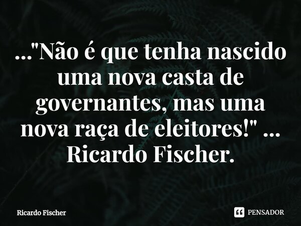 ⁠..."Não é que tenha nascido uma nova casta de governantes, mas uma nova raça de eleitores!" ... Ricardo Fischer.... Frase de Ricardo Fischer.