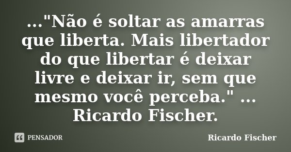 ..."Não é soltar as amarras que liberta. Mais libertador do que libertar é deixar livre e deixar ir, sem que mesmo você perceba." ... Ricardo Fischer.... Frase de Ricardo Fischer.