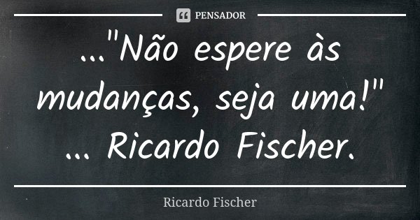 ..."Não espere às mudanças, seja uma!" ... Ricardo Fischer.... Frase de Ricardo Fischer.