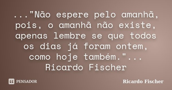 ..."Não espere pelo amanhã, pois, o amanhã não existe, apenas lembre se que todos os dias já foram ontem, como hoje também."... Ricardo Fischer... Frase de Ricardo Fischer.