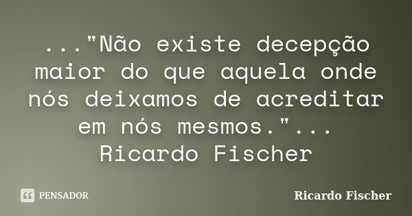 ..."Não existe decepção maior do que aquela onde nós deixamos de acreditar em nós mesmos."... Ricardo Fischer... Frase de Ricardo Fischer.