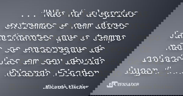 ..."Não há alegrias extremas e nem dores lancinantes que o tempo não se encarregue de colocá-las em seu devido lugar."... Ricardo Fischer... Frase de Ricardo Fischer.
