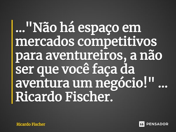 ⁠..."Não há espaço em mercados competitivos para aventureiros, a não ser que você faça da aventura um negócio!" ... Ricardo Fischer.... Frase de Ricardo Fischer.