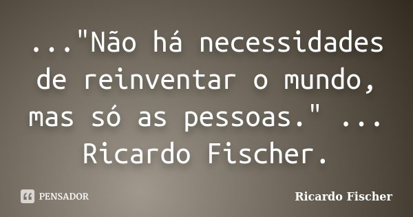 ..."Não há necessidades de reinventar o mundo, mas só as pessoas." ... Ricardo Fischer.... Frase de Ricardo Fischer.