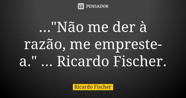..."Não me der à razão, me empreste-a." ... Ricardo Fischer.... Frase de Ricardo Fischer.