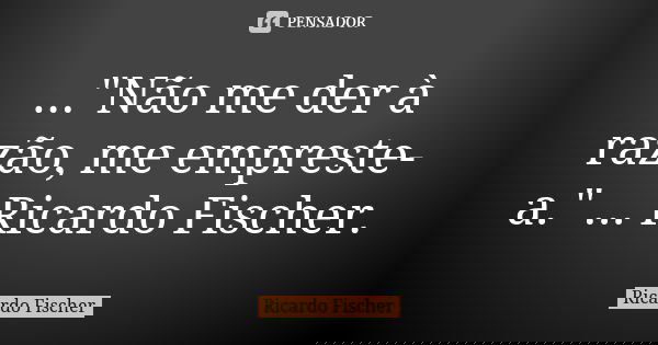 ..."Não me der à razão, me empreste-a." ... Ricardo Fischer.... Frase de Ricardo Fischer.