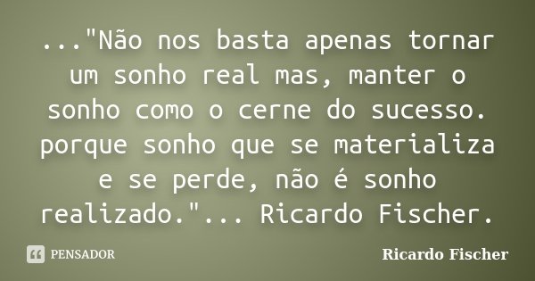 ..."Não nos basta apenas tornar um sonho real mas, manter o sonho como o cerne do sucesso. porque sonho que se materializa e se perde, não é sonho realizad... Frase de Ricardo Fischer.