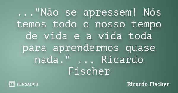 ..."Não se apressem! Nós temos todo o nosso tempo de vida e a vida toda para aprendermos quase nada." ... Ricardo Fischer... Frase de Ricardo Fischer.