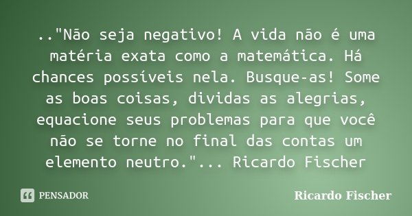 .."Não seja negativo! A vida não é uma matéria exata como a matemática. Há chances possíveis nela. Busque-as! Some as boas coisas, dividas as alegrias, equ... Frase de Ricardo Fischer.