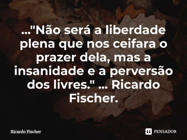...⁠"Não será a liberdade plena que nos ceifara o prazer dela, mas a insanidade e a perversão dos livres." ... Ricardo Fischer.... Frase de Ricardo Fischer.