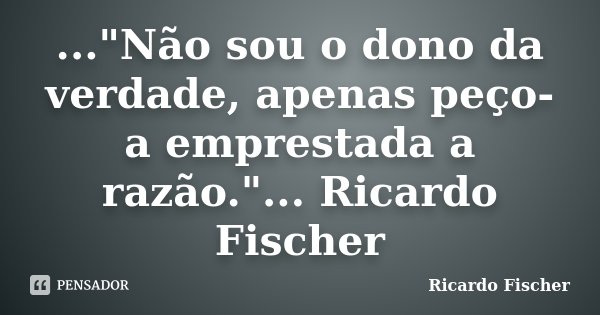 ..."Não sou o dono da verdade, apenas peço-a emprestada a razão."... Ricardo Fischer... Frase de Ricardo Fischer.