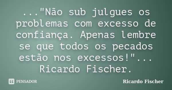 ..."Não sub julgues os problemas com excesso de confiança. Apenas lembre se que todos os pecados estão nos excessos!"... Ricardo Fischer.... Frase de Ricardo Fischer.