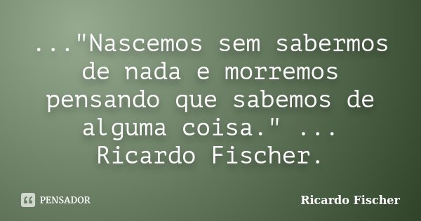 ..."Nascemos sem sabermos de nada e morremos pensando que sabemos de alguma coisa." ... Ricardo Fischer.... Frase de Ricardo Fischer.