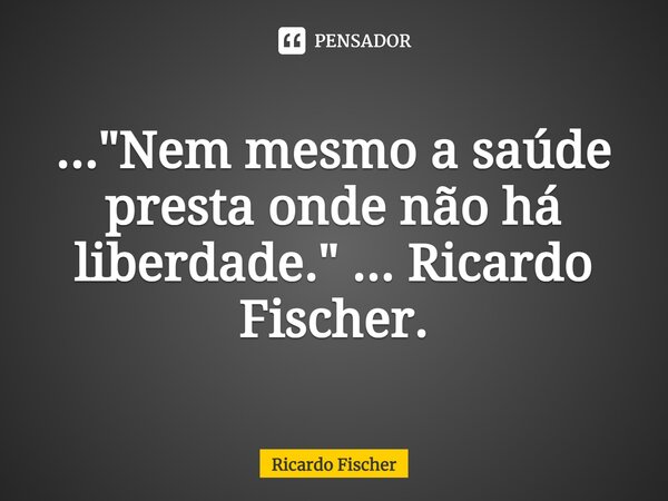 ⁠..."Nem mesmo a saúde presta onde não há liberdade." ... Ricardo Fischer.... Frase de Ricardo Fischer.