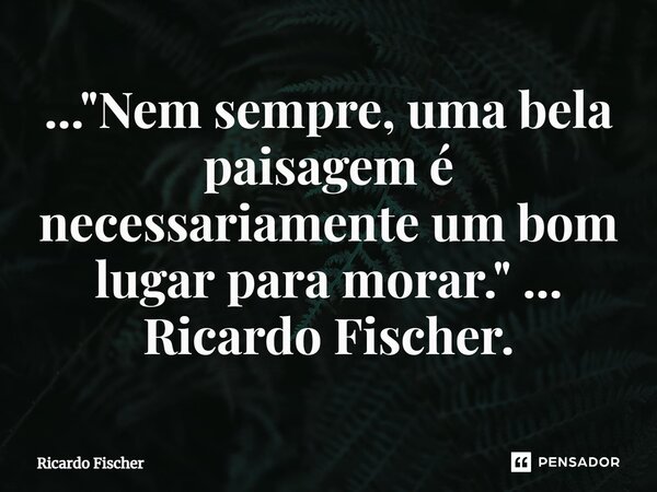 ..."Nem sempre, uma bela paisagem é necessariamente um bom lugar para morar." ... Ricardo Fischer.... Frase de Ricardo Fischer.