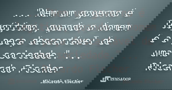 ..."Nem um governo é legítimo, quando o homem é a peça descartável de uma sociedade."... Ricardo Fischer... Frase de Ricardo Fischer.