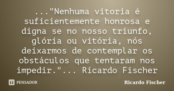 ..."Nenhuma vitoria é suficientemente honrosa e digna se no nosso triunfo, glória ou vitória, nós deixarmos de contemplar os obstáculos que tentaram nos im... Frase de Ricardo Fischer.