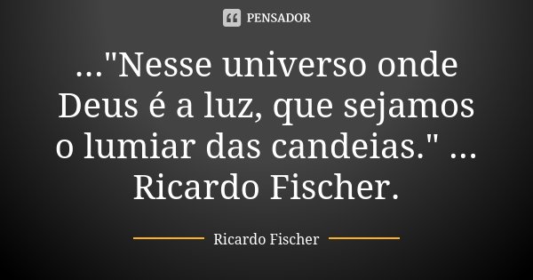 ..."Nesse universo onde Deus é a luz, que sejamos o lumiar das candeias." ... Ricardo Fischer.... Frase de Ricardo Fischer.