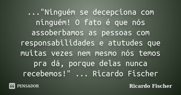 ..."Ninguém se decepciona com ninguém! O fato é que nós assoberbamos as pessoas com responsabilidades e atutudes que muitas vezes nem mesmo nós temos pra d... Frase de Ricardo Fischer.