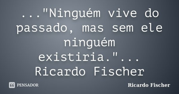 ..."Ninguém vive do passado, mas sem ele ninguém existiria."... Ricardo Fischer... Frase de Ricardo Fischer.