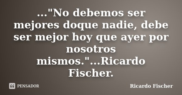 ..."No debemos ser mejores doque nadie, debe ser mejor hoy que ayer por nosotros mismos."...Ricardo Fischer.... Frase de Ricardo Fischer.