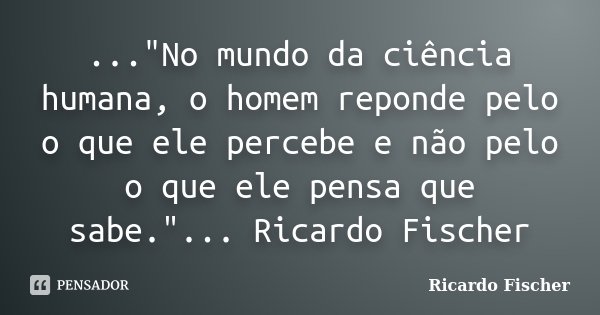 ..."No mundo da ciência humana, o homem reponde pelo o que ele percebe e não pelo o que ele pensa que sabe."... Ricardo Fischer... Frase de Ricardo Fischer.