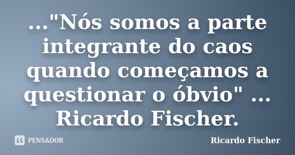 ..."Nós somos a parte integrante do caos quando começamos a questionar o óbvio" ... Ricardo Fischer.... Frase de Ricardo Fischer.