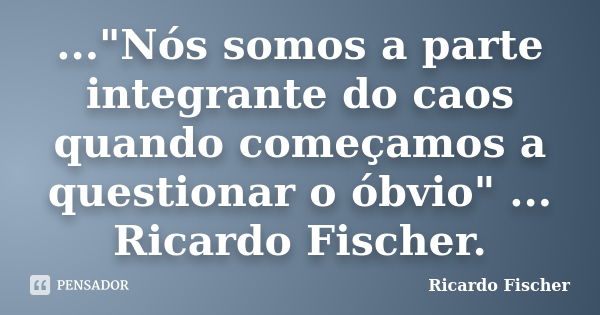 ..."Nós somos a parte integrante do caos quando começamos a questionar o óbvio" ... Ricardo Fischer.... Frase de Ricardo Fischer.