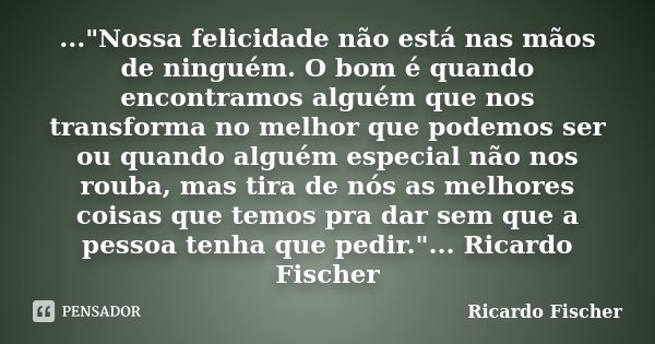 ..."Nossa felicidade não está nas mãos de ninguém. O bom é quando encontramos alguém que nos transforma no melhor que podemos ser ou quando alguém especial... Frase de Ricardo Fischer.