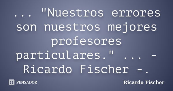 ... "Nuestros errores son nuestros mejores profesores particulares." ... - Ricardo Fischer -.... Frase de Ricardo Fischer.