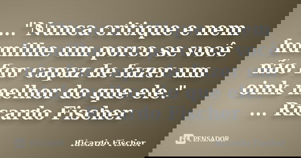 ..."Nunca critique e nem humilhe um porco se você não for capaz de fazer um oink melhor do que ele." ... Ricardo Fischer... Frase de Ricardo Fischer.