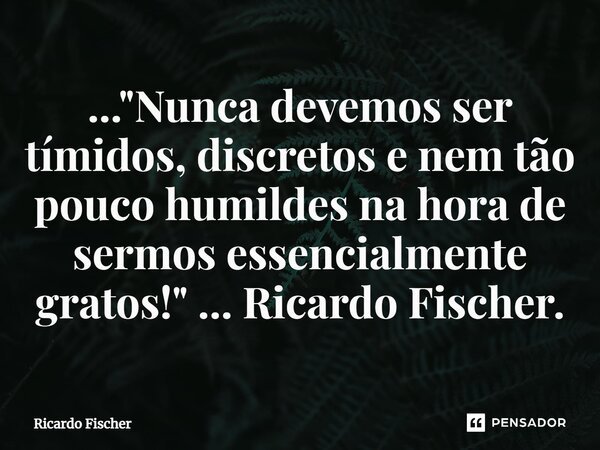 ..."⁠Nunca devemos ser tímidos, discretos e nem tão pouco humildes na hora de sermos essencialmente gratos!" ... Ricardo Fischer.... Frase de Ricardo Fischer.