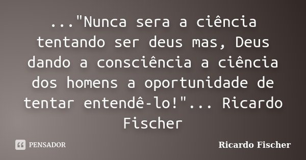 ..."Nunca sera a ciência tentando ser deus mas, Deus dando a consciência a ciência dos homens a oportunidade de tentar entendê-lo!"... Ricardo Fischer... Frase de Ricardo Fischer.