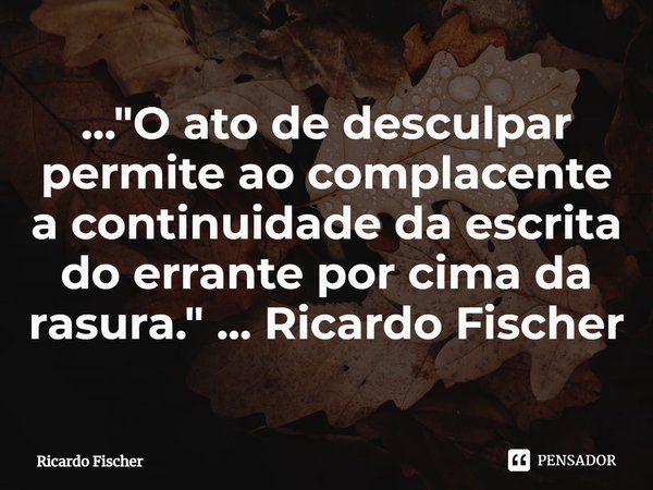 ⁠..."O ato de desculpar permite ao complacente a continuidade da escrita do errante por cima da rasura." ... Ricardo Fischer... Frase de Ricardo Fischer.