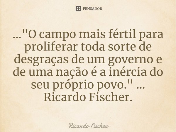 ⁠..."O campo mais fértil para proliferar toda sorte de desgraças de um governo e de uma nação é a inércia do seu próprio povo." ... Ricardo Fischer.... Frase de Ricardo Fischer.