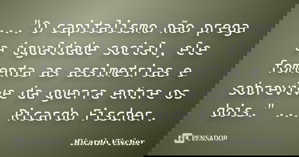 ..."O capitalismo não prega a igualdade social, ele fomenta as assimetrias e sobrevive da guerra entre os dois." ... Ricardo Fischer.... Frase de Ricardo Fischer.