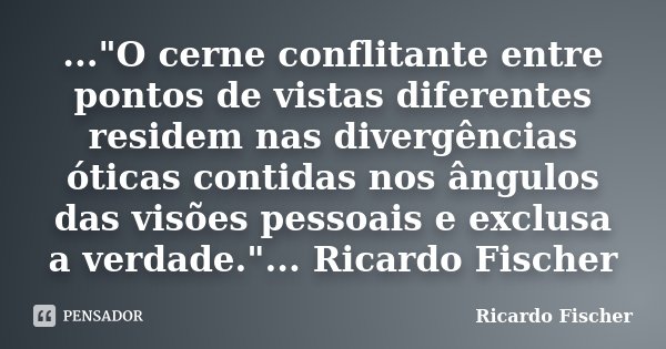 ..."O cerne conflitante entre pontos de vistas diferentes residem nas divergências óticas contidas nos ângulos das visões pessoais e exclusa a verdade.&quo... Frase de Ricardo Fischer.