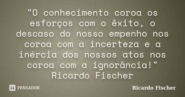 "O conhecimento coroa os esforços com o êxito, o descaso do nosso empenho nos coroa com a incerteza e a inércia dos nossos atos nos coroa com a ignorância!... Frase de Ricardo Fischer.