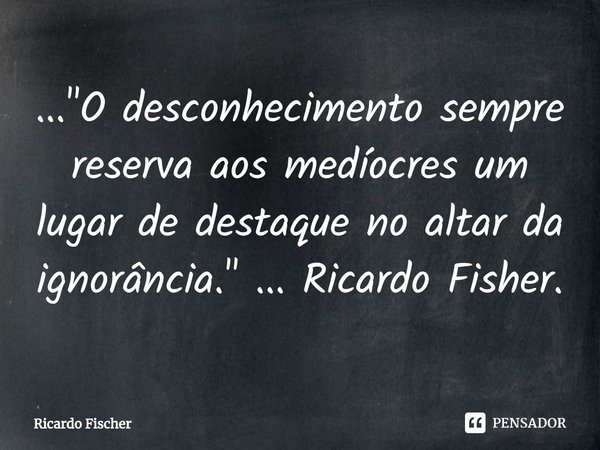 ⁠..."O desconhecimento sempre reserva aos medíocres um lugar de destaque no altar da ignorância." ... Ricardo Fisher.... Frase de Ricardo Fischer.