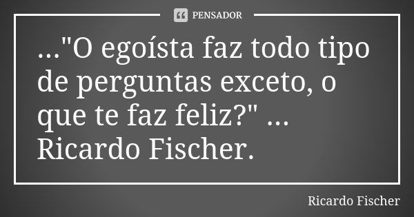 ..."O egoísta faz todo tipo de perguntas exceto, o que te faz feliz?" ... Ricardo Fischer.... Frase de Ricardo Fischer.