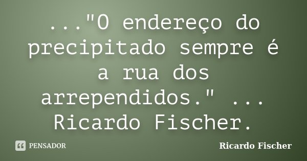 ..."O endereço do precipitado sempre é a rua dos arrependidos." ... Ricardo Fischer.... Frase de Ricardo Fischer.