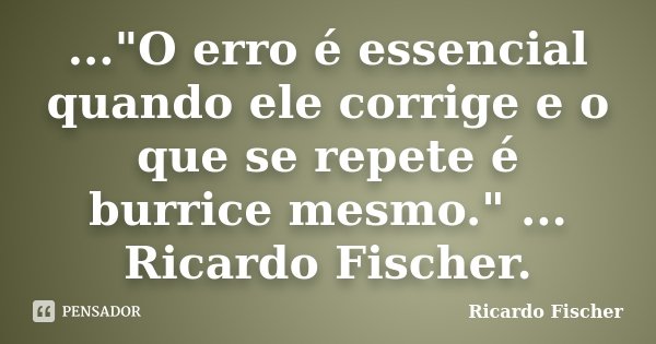 ..."O erro é essencial quando ele corrige e o que se repete é burrice mesmo." ... Ricardo Fischer.... Frase de Ricardo Fischer.