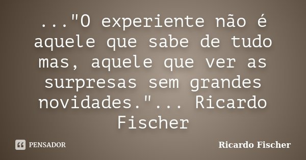 ..."O experiente não é aquele que sabe de tudo mas, aquele que ver as surpresas sem grandes novidades."... Ricardo Fischer... Frase de Ricardo Fischer.