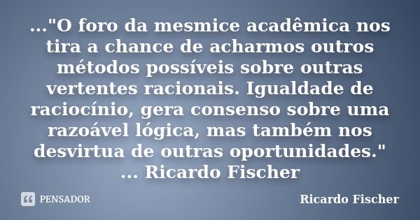 ..."O foro da mesmice acadêmica nos tira a chance de acharmos outros métodos possíveis sobre outras vertentes racionais. Igualdade de raciocínio, gera cons... Frase de Ricardo Fischer.