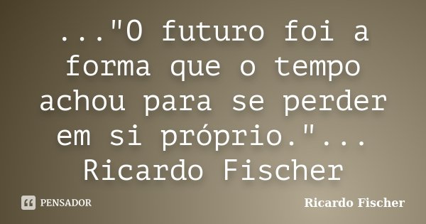 ..."O futuro foi a forma que o tempo achou para se perder em si próprio."... Ricardo Fischer... Frase de Ricardo Fischer.