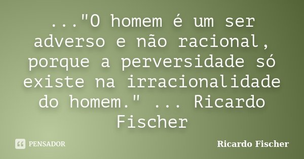 ..."O homem é um ser adverso e não racional, porque a perversidade só existe na irracionalidade do homem." ... Ricardo Fischer... Frase de Ricardo Fischer.
