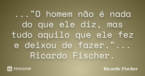 ..."O homem não é nada do que ele diz, mas tudo aquilo que ele fez e deixou de fazer."... Ricardo Fischer.... Frase de Ricardo Fischer.