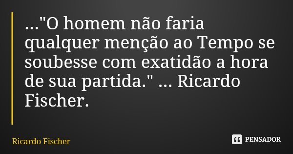 ..."O homem não faria qualquer menção ao Tempo se soubesse com exatidão a hora de sua partida." ... Ricardo Fischer.... Frase de Ricardo Fischer.