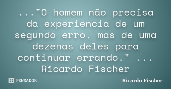 ..."O homem não precisa da experiencia de um segundo erro, mas de uma dezenas deles para continuar errando." ... Ricardo Fischer... Frase de Ricardo Fischer.